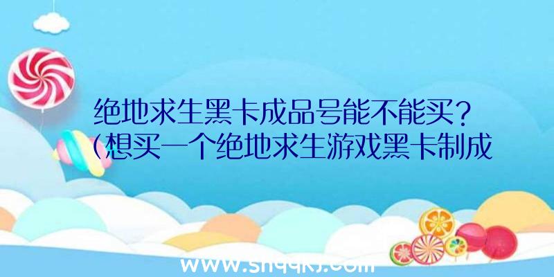 绝地求生黑卡成品号能不能买？（想买一个绝地求生游戏黑卡制成品号,靠谱吗？）